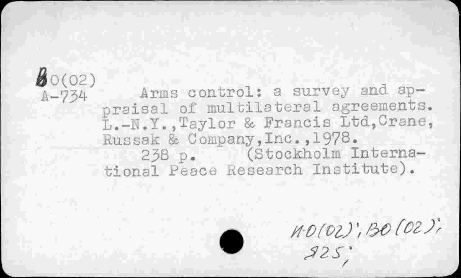 ﻿A 0(02)
A-734
Arms control: a survey and appraisal of multilateral agreements. L.-N.Y.,Taylor & Francis Ltd,Crane, Russak & Company,Inc.,1978.
238 p. (Stockholm International Peace Research Institute).
H'O(Vl)
J 25'